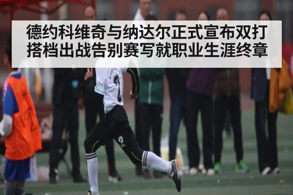 德约科维奇与纳达尔正式宣布双打搭档出战告别赛写就职业生涯终章