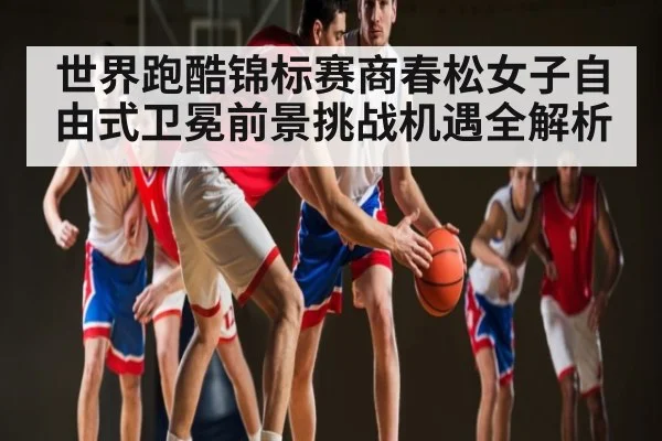 世界跑酷锦标赛商春松女子自由式卫冕前景挑战机遇全解析