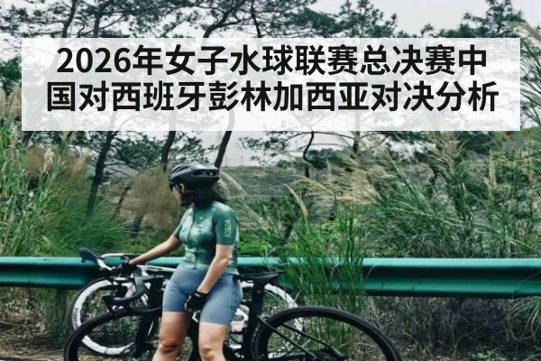 2026年女子水球联赛总决赛中国对西班牙彭林加西亚对决分析
