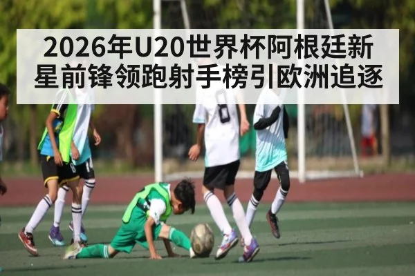 2026年U20世界杯阿根廷新星前锋领跑射手榜引欧洲追逐